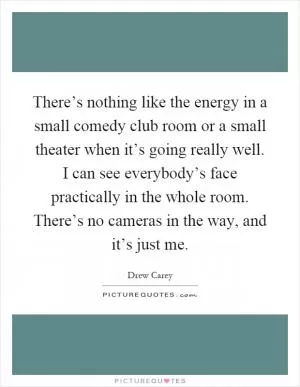There’s nothing like the energy in a small comedy club room or a small theater when it’s going really well. I can see everybody’s face practically in the whole room. There’s no cameras in the way, and it’s just me Picture Quote #1