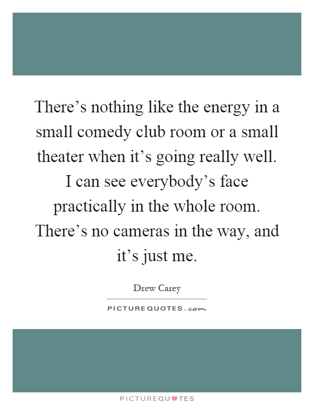 There's nothing like the energy in a small comedy club room or a small theater when it's going really well. I can see everybody's face practically in the whole room. There's no cameras in the way, and it's just me Picture Quote #1