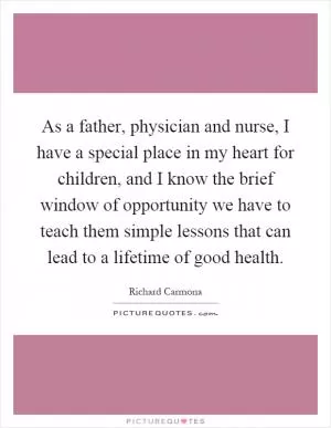 As a father, physician and nurse, I have a special place in my heart for children, and I know the brief window of opportunity we have to teach them simple lessons that can lead to a lifetime of good health Picture Quote #1