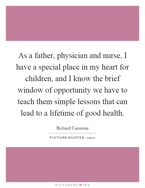As a father, physician and nurse, I have a special place in my heart for children, and I know the brief window of opportunity we have to teach them simple lessons that can lead to a lifetime of good health Picture Quote #1