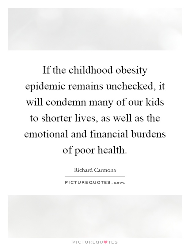 If the childhood obesity epidemic remains unchecked, it will condemn many of our kids to shorter lives, as well as the emotional and financial burdens of poor health Picture Quote #1