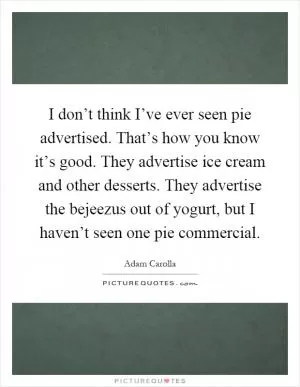 I don’t think I’ve ever seen pie advertised. That’s how you know it’s good. They advertise ice cream and other desserts. They advertise the bejeezus out of yogurt, but I haven’t seen one pie commercial Picture Quote #1