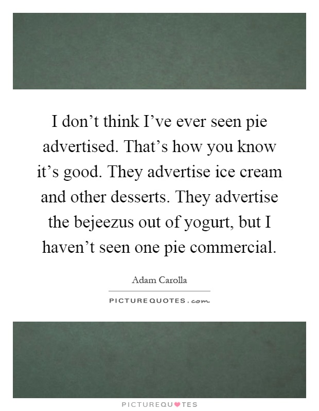 I don't think I've ever seen pie advertised. That's how you know it's good. They advertise ice cream and other desserts. They advertise the bejeezus out of yogurt, but I haven't seen one pie commercial Picture Quote #1