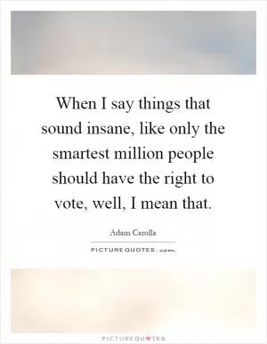 When I say things that sound insane, like only the smartest million people should have the right to vote, well, I mean that Picture Quote #1