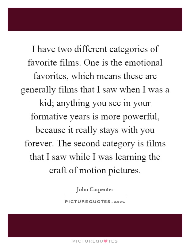 I have two different categories of favorite films. One is the emotional favorites, which means these are generally films that I saw when I was a kid; anything you see in your formative years is more powerful, because it really stays with you forever. The second category is films that I saw while I was learning the craft of motion pictures Picture Quote #1