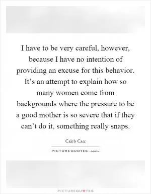 I have to be very careful, however, because I have no intention of providing an excuse for this behavior. It’s an attempt to explain how so many women come from backgrounds where the pressure to be a good mother is so severe that if they can’t do it, something really snaps Picture Quote #1