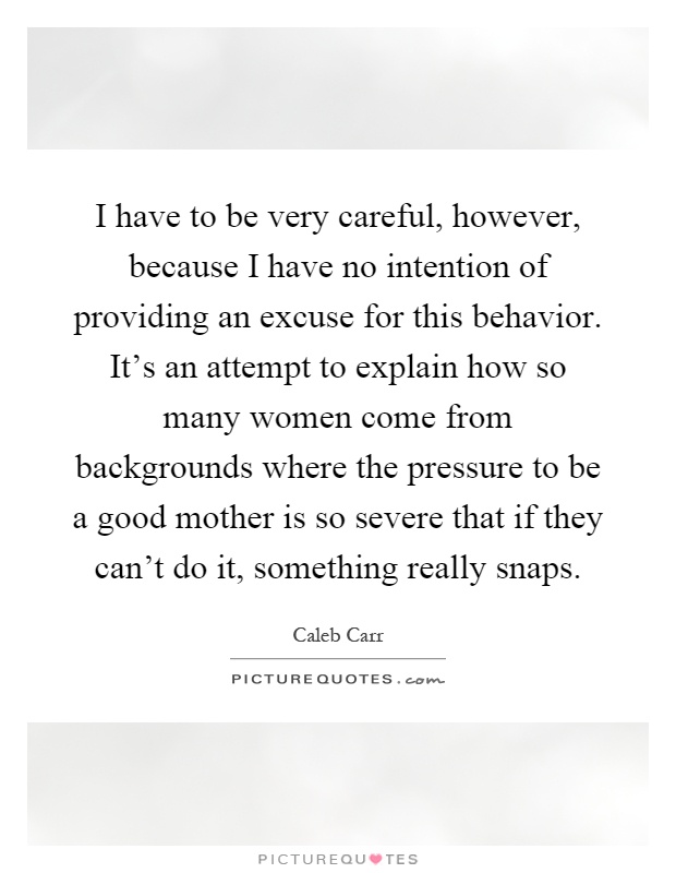I have to be very careful, however, because I have no intention of providing an excuse for this behavior. It's an attempt to explain how so many women come from backgrounds where the pressure to be a good mother is so severe that if they can't do it, something really snaps Picture Quote #1