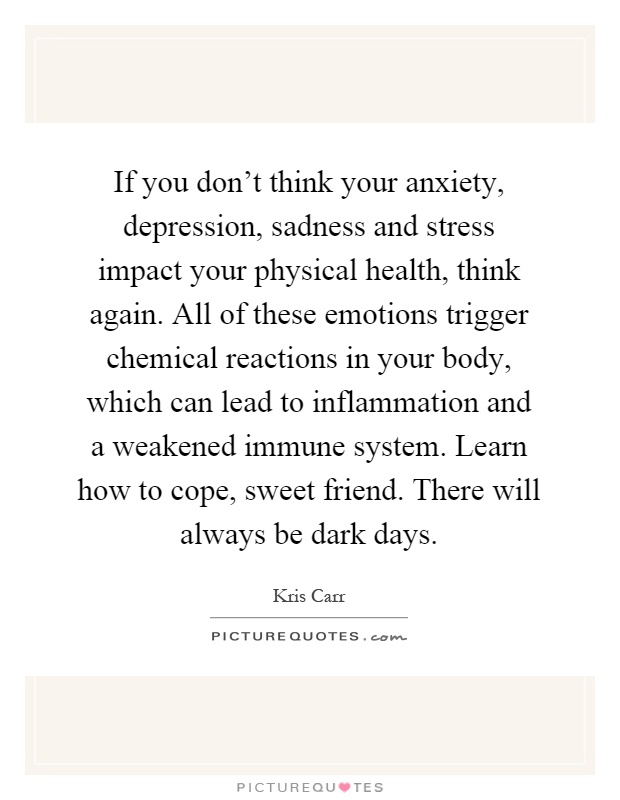 If you don't think your anxiety, depression, sadness and stress impact your physical health, think again. All of these emotions trigger chemical reactions in your body, which can lead to inflammation and a weakened immune system. Learn how to cope, sweet friend. There will always be dark days Picture Quote #1