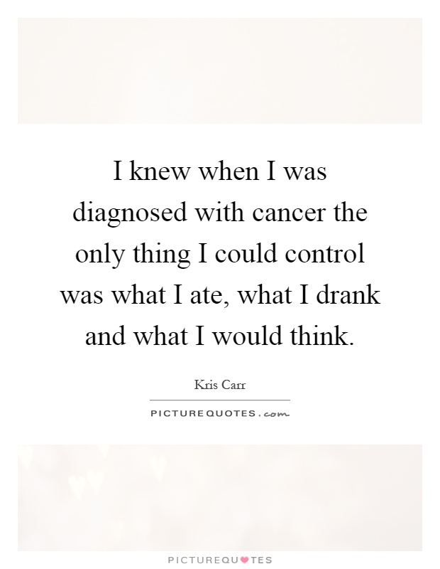 I knew when I was diagnosed with cancer the only thing I could control was what I ate, what I drank and what I would think Picture Quote #1
