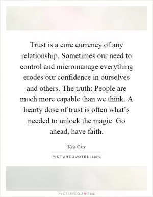Trust is a core currency of any relationship. Sometimes our need to control and micromanage everything erodes our confidence in ourselves and others. The truth: People are much more capable than we think. A hearty dose of trust is often what’s needed to unlock the magic. Go ahead, have faith Picture Quote #1