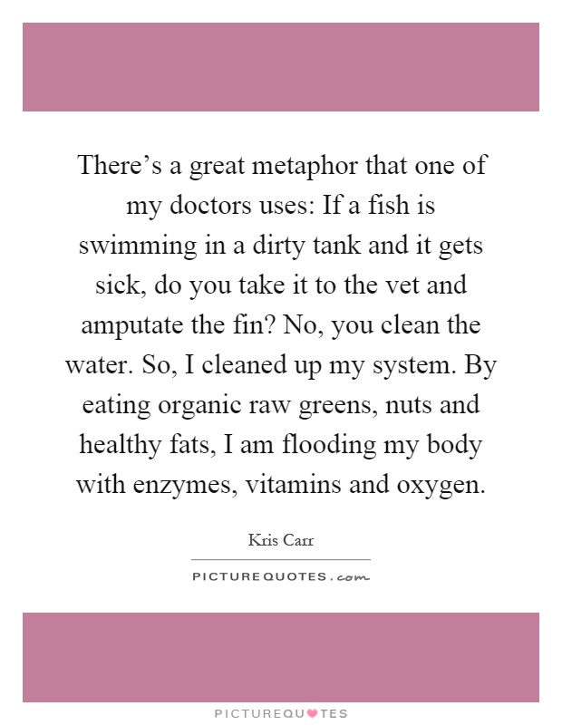 There's a great metaphor that one of my doctors uses: If a fish is swimming in a dirty tank and it gets sick, do you take it to the vet and amputate the fin? No, you clean the water. So, I cleaned up my system. By eating organic raw greens, nuts and healthy fats, I am flooding my body with enzymes, vitamins and oxygen Picture Quote #1