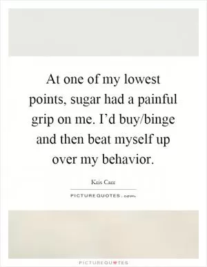 At one of my lowest points, sugar had a painful grip on me. I’d buy/binge and then beat myself up over my behavior Picture Quote #1