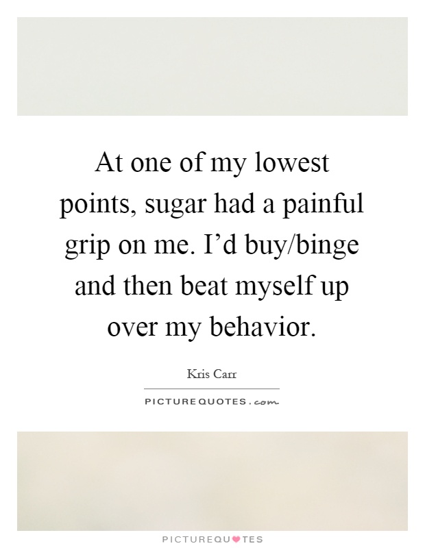 At one of my lowest points, sugar had a painful grip on me. I'd buy/binge and then beat myself up over my behavior Picture Quote #1
