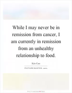While I may never be in remission from cancer, I am currently in remission from an unhealthy relationship to food Picture Quote #1