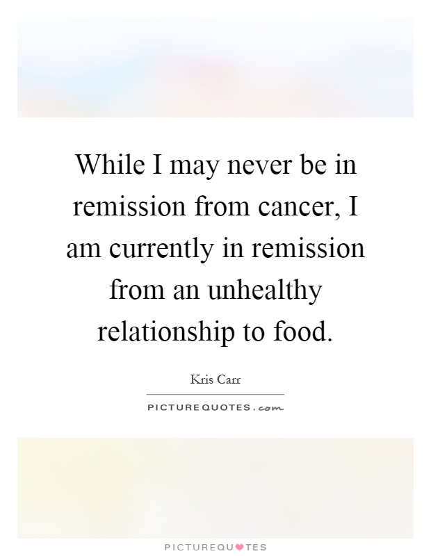 While I may never be in remission from cancer, I am currently in remission from an unhealthy relationship to food Picture Quote #1