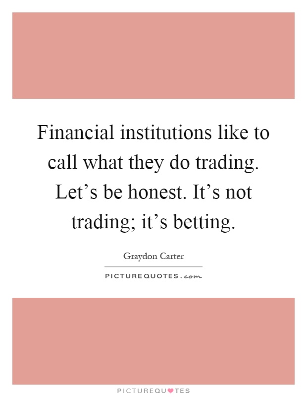 Financial institutions like to call what they do trading. Let's be honest. It's not trading; it's betting Picture Quote #1