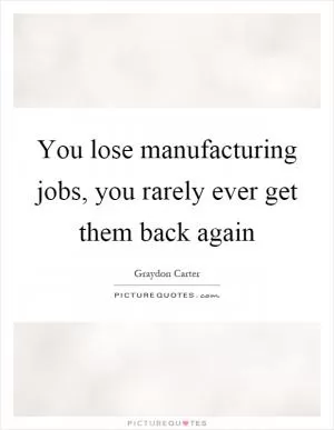 You lose manufacturing jobs, you rarely ever get them back again Picture Quote #1