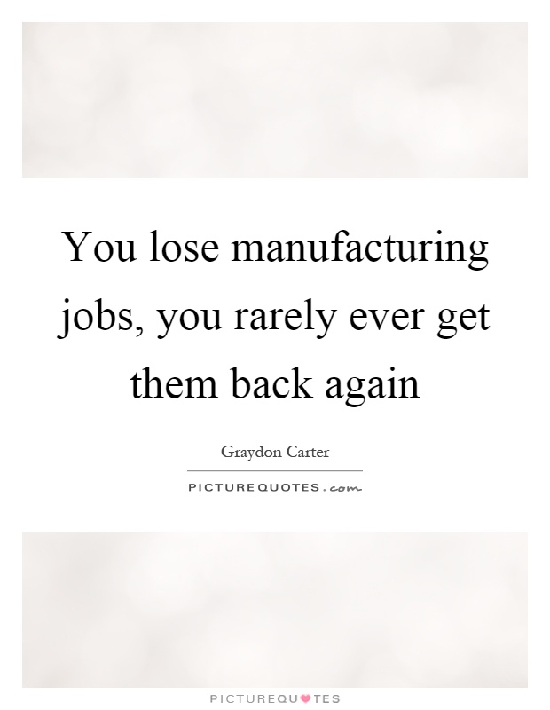 You lose manufacturing jobs, you rarely ever get them back again Picture Quote #1
