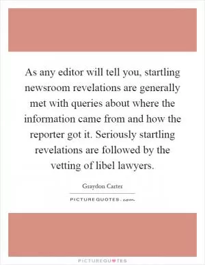 As any editor will tell you, startling newsroom revelations are generally met with queries about where the information came from and how the reporter got it. Seriously startling revelations are followed by the vetting of libel lawyers Picture Quote #1