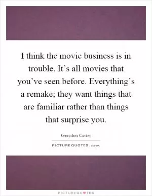 I think the movie business is in trouble. It’s all movies that you’ve seen before. Everything’s a remake; they want things that are familiar rather than things that surprise you Picture Quote #1