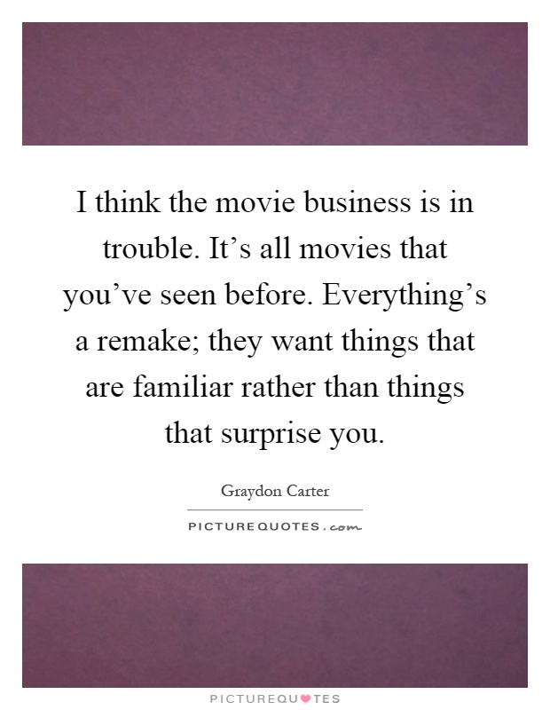 I think the movie business is in trouble. It's all movies that you've seen before. Everything's a remake; they want things that are familiar rather than things that surprise you Picture Quote #1
