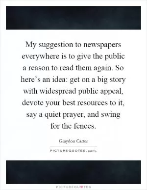 My suggestion to newspapers everywhere is to give the public a reason to read them again. So here’s an idea: get on a big story with widespread public appeal, devote your best resources to it, say a quiet prayer, and swing for the fences Picture Quote #1