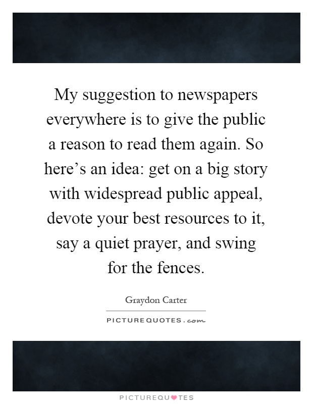 My suggestion to newspapers everywhere is to give the public a reason to read them again. So here's an idea: get on a big story with widespread public appeal, devote your best resources to it, say a quiet prayer, and swing for the fences Picture Quote #1