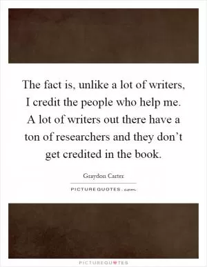 The fact is, unlike a lot of writers, I credit the people who help me. A lot of writers out there have a ton of researchers and they don’t get credited in the book Picture Quote #1