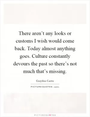 There aren’t any looks or customs I wish would come back. Today almost anything goes. Culture constantly devours the past so there’s not much that’s missing Picture Quote #1