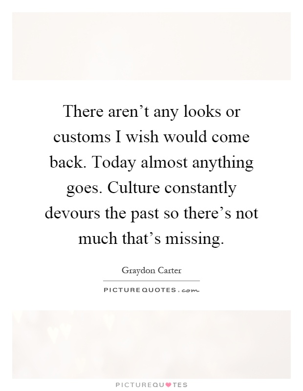 There aren't any looks or customs I wish would come back. Today almost anything goes. Culture constantly devours the past so there's not much that's missing Picture Quote #1