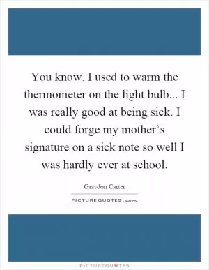 You know, I used to warm the thermometer on the light bulb... I was really good at being sick. I could forge my mother’s signature on a sick note so well I was hardly ever at school Picture Quote #1