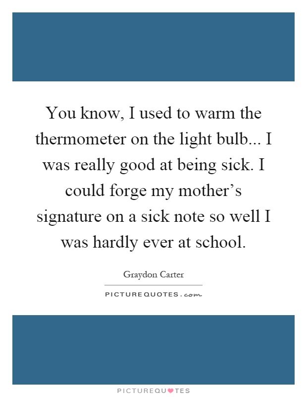 You know, I used to warm the thermometer on the light bulb... I was really good at being sick. I could forge my mother's signature on a sick note so well I was hardly ever at school Picture Quote #1