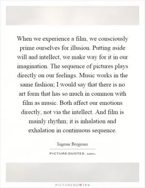 When we experience a film, we consciously prime ourselves for illusion. Putting aside will and intellect, we make way for it in our imagination. The sequence of pictures plays directly on our feelings. Music works in the same fashion; I would say that there is no art form that has so much in common with film as music. Both affect our emotions directly, not via the intellect. And film is mainly rhythm; it is inhalation and exhalation in continuous sequence Picture Quote #1