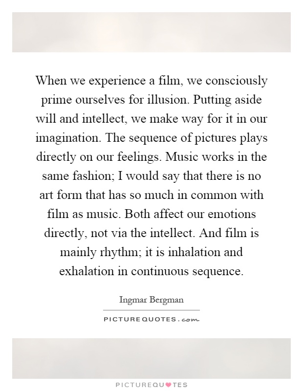 When we experience a film, we consciously prime ourselves for illusion. Putting aside will and intellect, we make way for it in our imagination. The sequence of pictures plays directly on our feelings. Music works in the same fashion; I would say that there is no art form that has so much in common with film as music. Both affect our emotions directly, not via the intellect. And film is mainly rhythm; it is inhalation and exhalation in continuous sequence Picture Quote #1