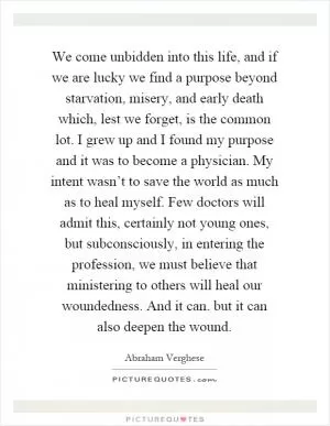 We come unbidden into this life, and if we are lucky we find a purpose beyond starvation, misery, and early death which, lest we forget, is the common lot. I grew up and I found my purpose and it was to become a physician. My intent wasn’t to save the world as much as to heal myself. Few doctors will admit this, certainly not young ones, but subconsciously, in entering the profession, we must believe that ministering to others will heal our woundedness. And it can. but it can also deepen the wound Picture Quote #1