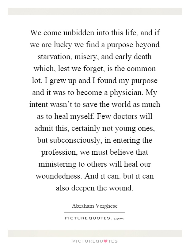 We come unbidden into this life, and if we are lucky we find a purpose beyond starvation, misery, and early death which, lest we forget, is the common lot. I grew up and I found my purpose and it was to become a physician. My intent wasn't to save the world as much as to heal myself. Few doctors will admit this, certainly not young ones, but subconsciously, in entering the profession, we must believe that ministering to others will heal our woundedness. And it can. but it can also deepen the wound Picture Quote #1