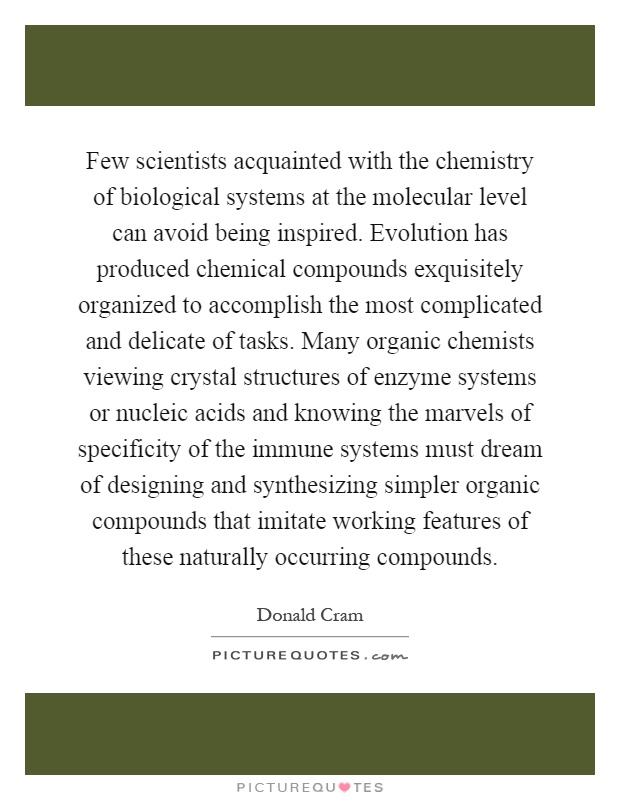 Few scientists acquainted with the chemistry of biological systems at the molecular level can avoid being inspired. Evolution has produced chemical compounds exquisitely organized to accomplish the most complicated and delicate of tasks. Many organic chemists viewing crystal structures of enzyme systems or nucleic acids and knowing the marvels of specificity of the immune systems must dream of designing and synthesizing simpler organic compounds that imitate working features of these naturally occurring compounds Picture Quote #1