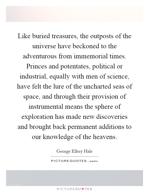Like buried treasures, the outposts of the universe have beckoned to the adventurous from immemorial times. Princes and potentates, political or industrial, equally with men of science, have felt the lure of the uncharted seas of space, and through their provision of instrumental means the sphere of exploration has made new discoveries and brought back permanent additions to our knowledge of the heavens Picture Quote #1