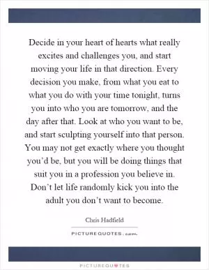 Decide in your heart of hearts what really excites and challenges you, and start moving your life in that direction. Every decision you make, from what you eat to what you do with your time tonight, turns you into who you are tomorrow, and the day after that. Look at who you want to be, and start sculpting yourself into that person. You may not get exactly where you thought you’d be, but you will be doing things that suit you in a profession you believe in. Don’t let life randomly kick you into the adult you don’t want to become Picture Quote #1
