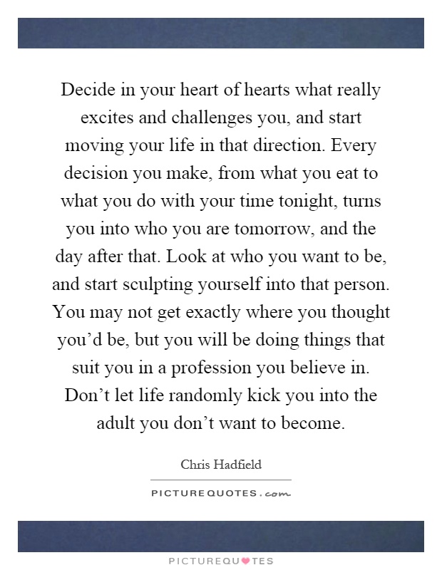 Decide in your heart of hearts what really excites and challenges you, and start moving your life in that direction. Every decision you make, from what you eat to what you do with your time tonight, turns you into who you are tomorrow, and the day after that. Look at who you want to be, and start sculpting yourself into that person. You may not get exactly where you thought you'd be, but you will be doing things that suit you in a profession you believe in. Don't let life randomly kick you into the adult you don't want to become Picture Quote #1