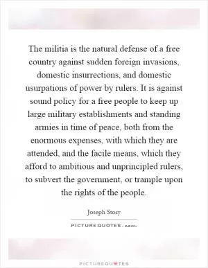 The militia is the natural defense of a free country against sudden foreign invasions, domestic insurrections, and domestic usurpations of power by rulers. It is against sound policy for a free people to keep up large military establishments and standing armies in time of peace, both from the enormous expenses, with which they are attended, and the facile means, which they afford to ambitious and unprincipled rulers, to subvert the government, or trample upon the rights of the people Picture Quote #1