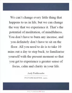 We can’t change every little thing that happens to us in life, but we can change the way that we experience it. That’s the potential of meditation, of mindfulness. You don’t have to burn any incense, and you definitely don’t have to sit on the floor. All you need to do is to take 10 mins out a day to step back; to familiarise yourself with the present moment so that you get to experience a greater sense of focus, calm and clarity in your life Picture Quote #1