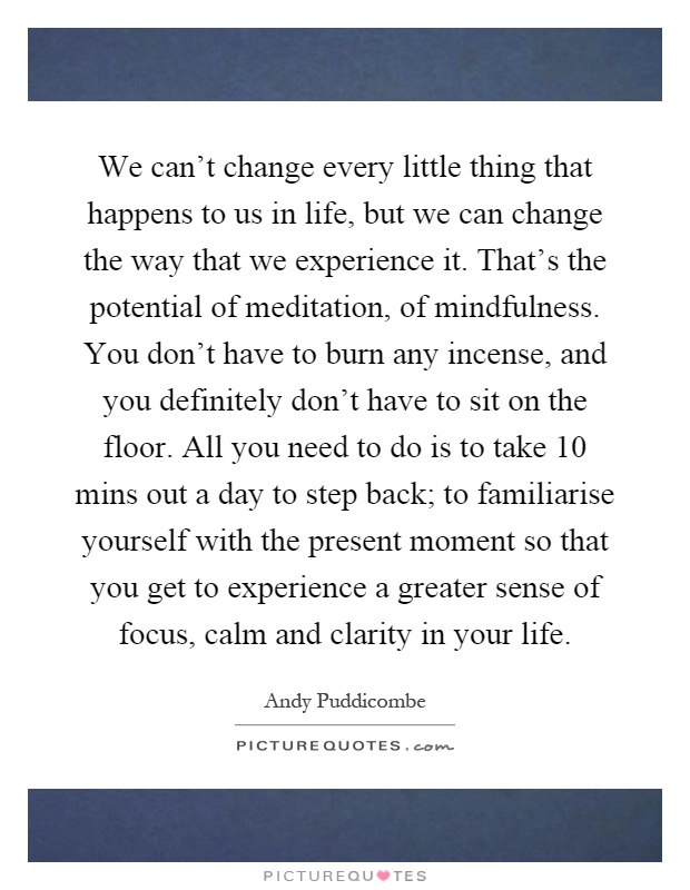 We can't change every little thing that happens to us in life, but we can change the way that we experience it. That's the potential of meditation, of mindfulness. You don't have to burn any incense, and you definitely don't have to sit on the floor. All you need to do is to take 10 mins out a day to step back; to familiarise yourself with the present moment so that you get to experience a greater sense of focus, calm and clarity in your life Picture Quote #1
