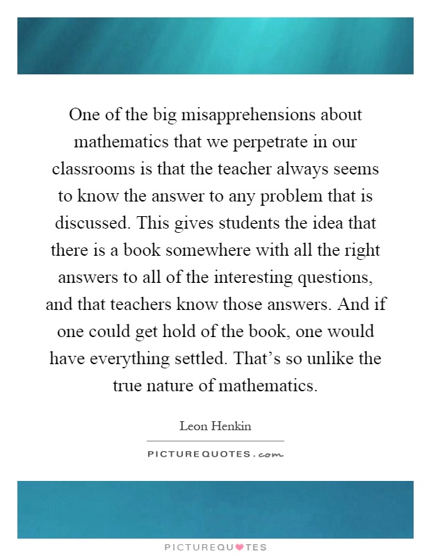 One of the big misapprehensions about mathematics that we perpetrate in our classrooms is that the teacher always seems to know the answer to any problem that is discussed. This gives students the idea that there is a book somewhere with all the right answers to all of the interesting questions, and that teachers know those answers. And if one could get hold of the book, one would have everything settled. That's so unlike the true nature of mathematics Picture Quote #1