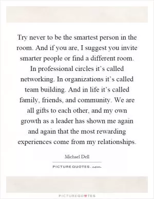 Try never to be the smartest person in the room. And if you are, I suggest you invite smarter people or find a different room. In professional circles it’s called networking. In organizations it’s called team building. And in life it’s called family, friends, and community. We are all gifts to each other, and my own growth as a leader has shown me again and again that the most rewarding experiences come from my relationships Picture Quote #1