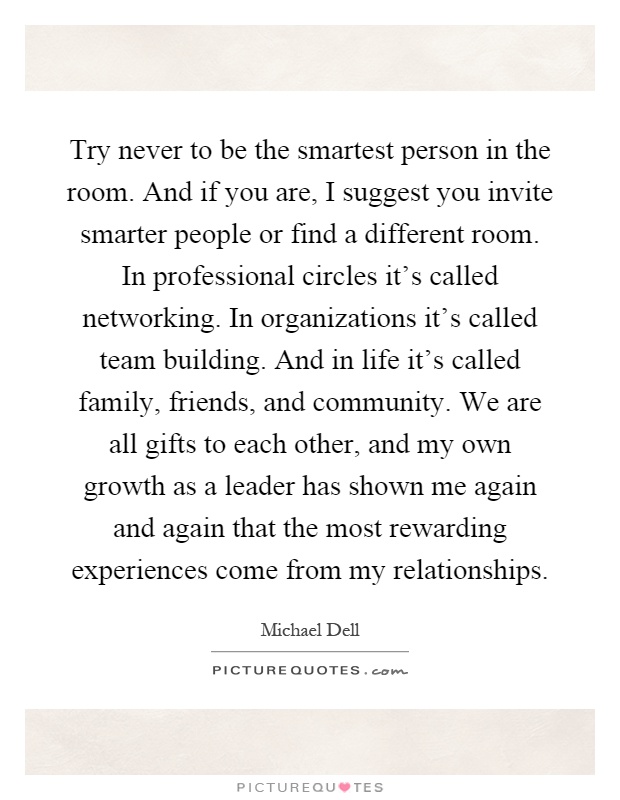Try never to be the smartest person in the room. And if you are, I suggest you invite smarter people or find a different room. In professional circles it's called networking. In organizations it's called team building. And in life it's called family, friends, and community. We are all gifts to each other, and my own growth as a leader has shown me again and again that the most rewarding experiences come from my relationships Picture Quote #1
