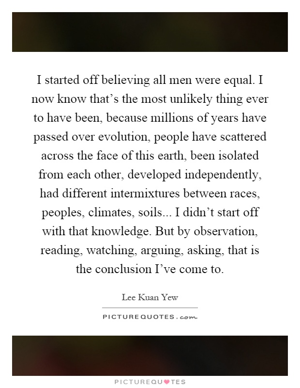 I started off believing all men were equal. I now know that's the most unlikely thing ever to have been, because millions of years have passed over evolution, people have scattered across the face of this earth, been isolated from each other, developed independently, had different intermixtures between races, peoples, climates, soils... I didn't start off with that knowledge. But by observation, reading, watching, arguing, asking, that is the conclusion I've come to Picture Quote #1