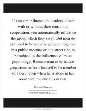 If you can influence the leaders, either with or without their conscious cooperation, you automatically influence the group which they sway. But men do not need to be actually gathered together in a public meeting or in a street riot, to be subject to the influences of mass psychology. Because man is by nature gregarious he feels himself to be member of a herd, even when he is alone in his room with the curtains drawn Picture Quote #1