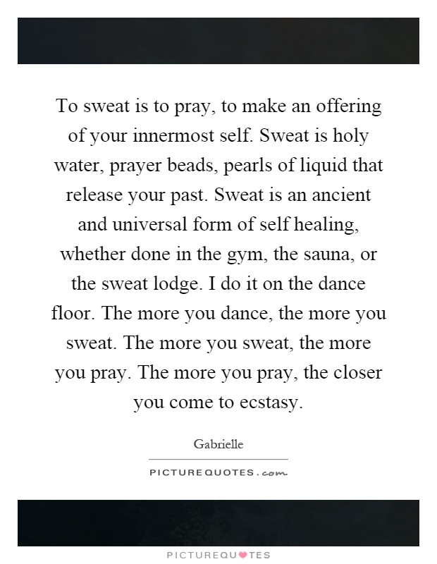 To sweat is to pray, to make an offering of your innermost self. Sweat is holy water, prayer beads, pearls of liquid that release your past. Sweat is an ancient and universal form of self healing, whether done in the gym, the sauna, or the sweat lodge. I do it on the dance floor. The more you dance, the more you sweat. The more you sweat, the more you pray. The more you pray, the closer you come to ecstasy Picture Quote #1