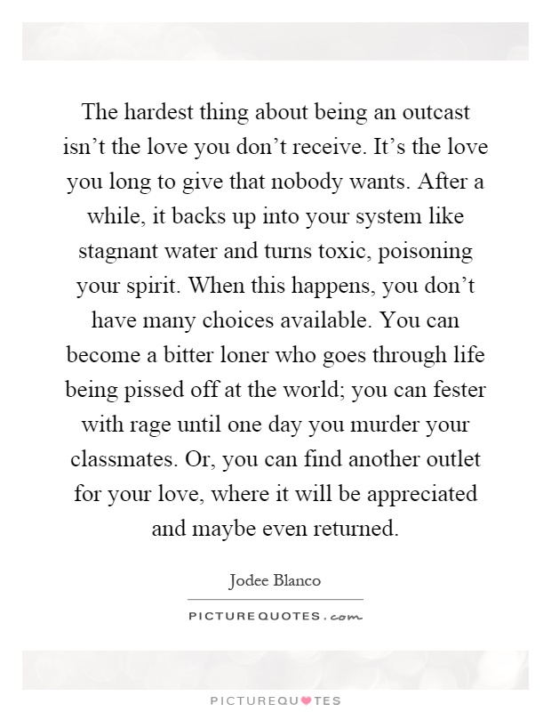 The hardest thing about being an outcast isn't the love you don't receive. It's the love you long to give that nobody wants. After a while, it backs up into your system like stagnant water and turns toxic, poisoning your spirit. When this happens, you don't have many choices available. You can become a bitter loner who goes through life being pissed off at the world; you can fester with rage until one day you murder your classmates. Or, you can find another outlet for your love, where it will be appreciated and maybe even returned Picture Quote #1